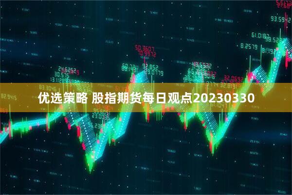 优选策略 股指期货每日观点20230330