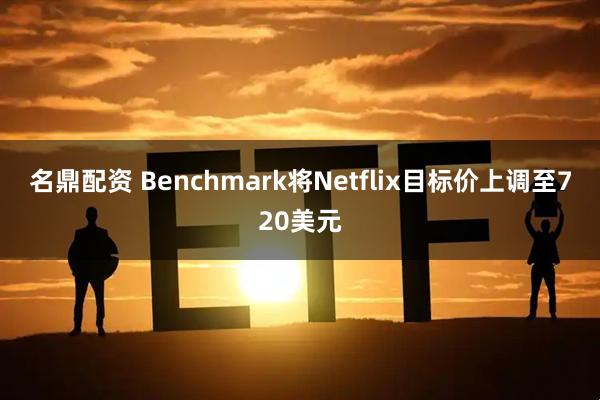 名鼎配资 Benchmark将Netflix目标价上调至720美元