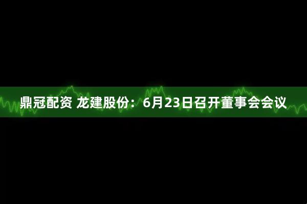 鼎冠配资 龙建股份：6月23日召开董事会会议