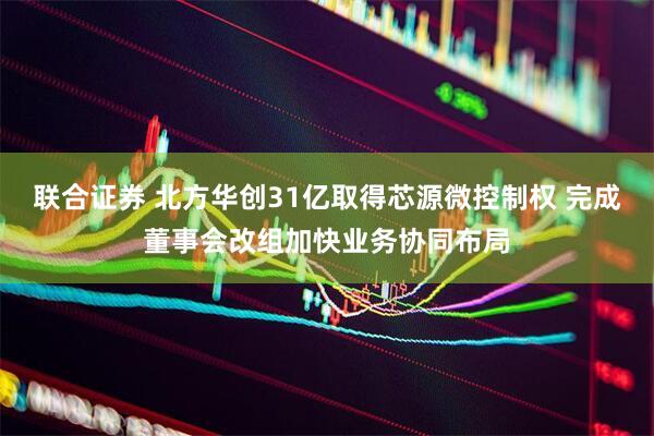 联合证券 北方华创31亿取得芯源微控制权 完成董事会改组加快业务协同布局