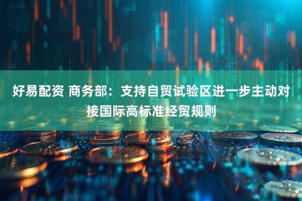 好易配资 商务部：支持自贸试验区进一步主动对接国际高标准经贸规则