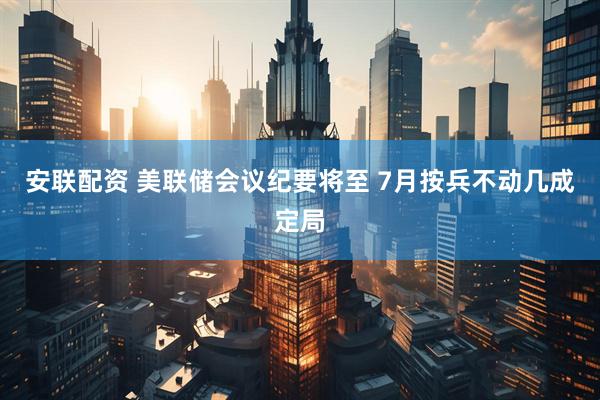 安联配资 美联储会议纪要将至 7月按兵不动几成定局