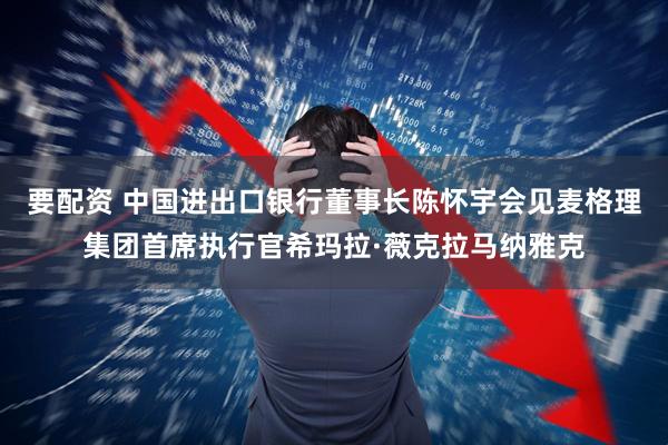 要配资 中国进出口银行董事长陈怀宇会见麦格理集团首席执行官希玛拉·薇克拉马纳雅克