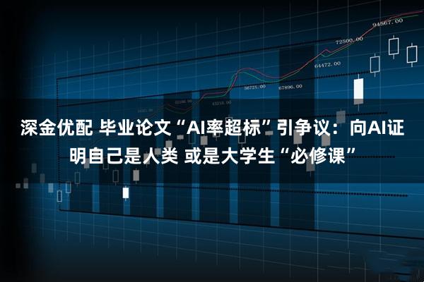 深金优配 毕业论文“AI率超标”引争议：向AI证明自己是人类 或是大学生“必修课”