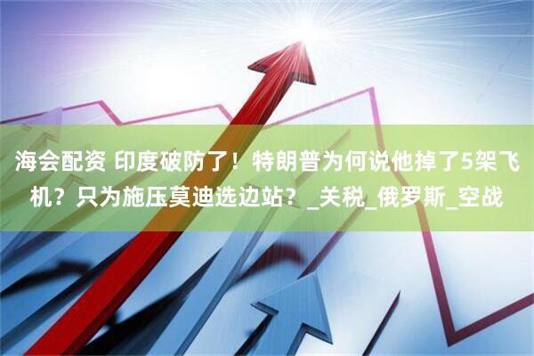 海会配资 印度破防了！特朗普为何说他掉了5架飞机？只为施压莫迪选边站？_关税_俄罗斯_空战