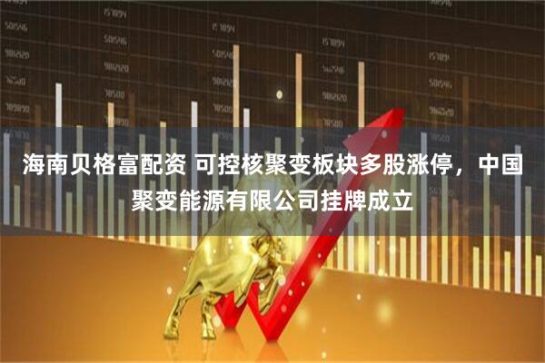 海南贝格富配资 可控核聚变板块多股涨停，中国聚变能源有限公司挂牌成立