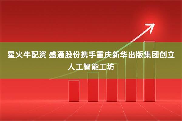 星火牛配资 盛通股份携手重庆新华出版集团创立人工智能工坊