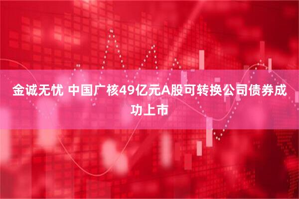 金诚无忧 中国广核49亿元A股可转换公司债券成功上市