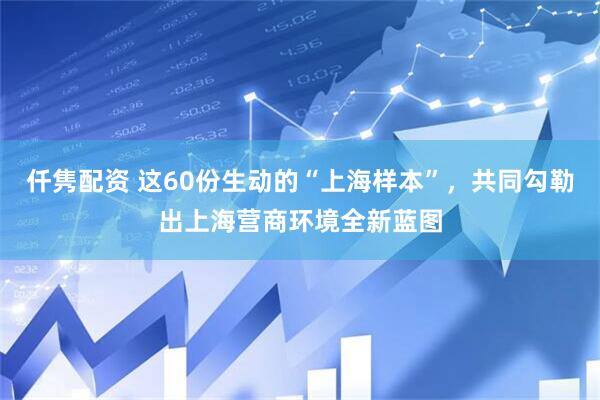 仟隽配资 这60份生动的“上海样本”，共同勾勒出上海营商环境全新蓝图