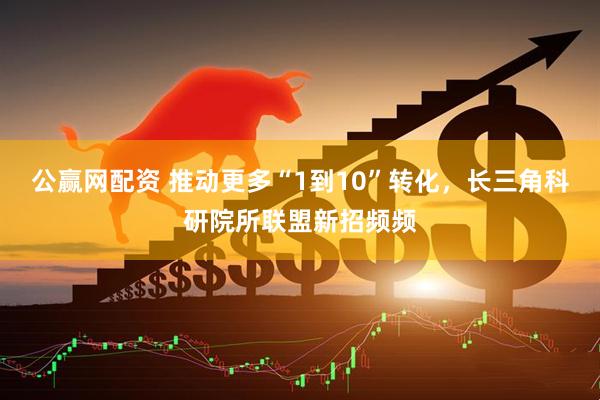 公赢网配资 推动更多“1到10”转化，长三角科研院所联盟新招频频