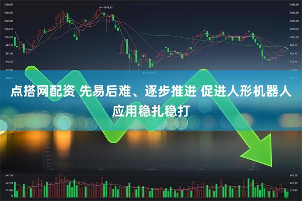 点搭网配资 先易后难、逐步推进 促进人形机器人应用稳扎稳打