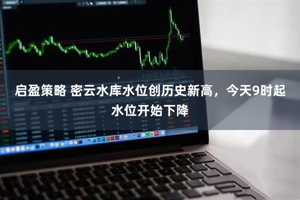启盈策略 密云水库水位创历史新高，今天9时起水位开始下降