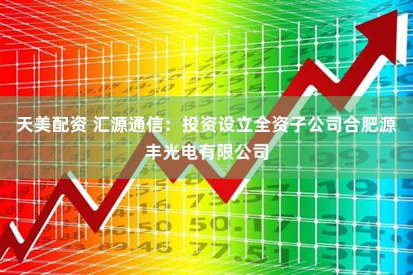 天美配资 汇源通信：投资设立全资子公司合肥源丰光电有限公司