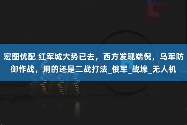 宏图优配 红军城大势已去，西方发现端倪，乌军防御作战，用的还是二战打法_俄军_战壕_无人机
