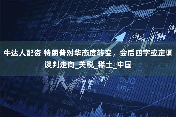 牛达人配资 特朗普对华态度转变，会后四字或定调谈判走向_关税_稀土_中国