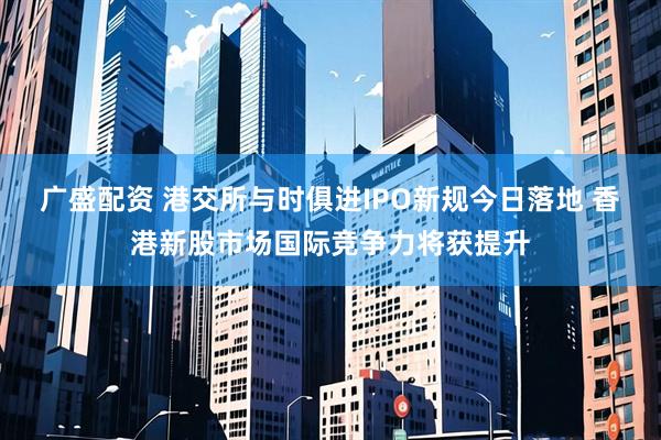 广盛配资 港交所与时俱进IPO新规今日落地 香港新股市场国际竞争力将获提升