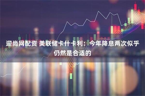 迎尚网配资 美联储卡什卡利：今年降息两次似乎仍然是合适的