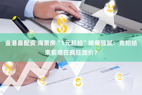 金港嘉配资 海景房“1元起拍”暗藏猫腻：竞拍结束前谁在疯狂加价？