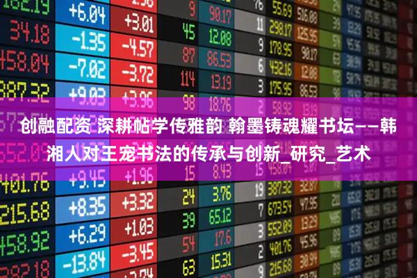 创融配资 深耕帖学传雅韵 翰墨铸魂耀书坛——韩湘人对王宠书法的传承与创新_研究_艺术