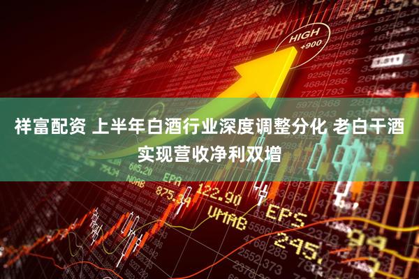 祥富配资 上半年白酒行业深度调整分化 老白干酒实现营收净利双增