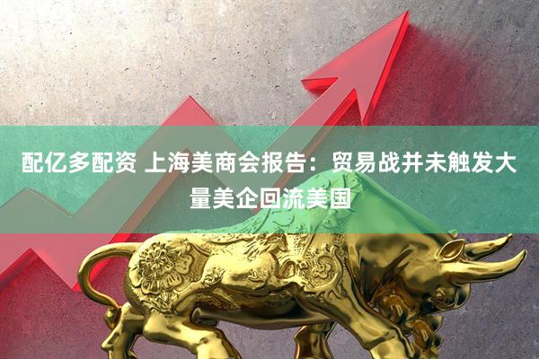 配亿多配资 上海美商会报告：贸易战并未触发大量美企回流美国