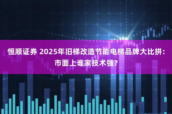 恒顺证券 2025年旧梯改造节能电梯品牌大比拼：市面上谁家技术强？