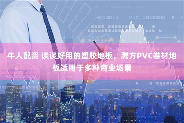 牛人配资 谈谈好用的塑胶地板,腾方PVC卷材地板适用于多种商业场景