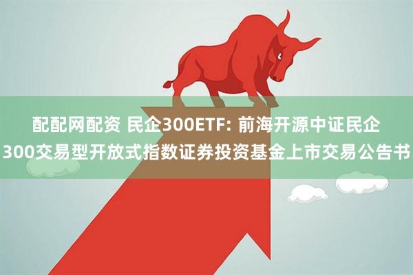 配配网配资 民企300ETF: 前海开源中证民企300交易型开放式指数证券投资基金上市交易公告书