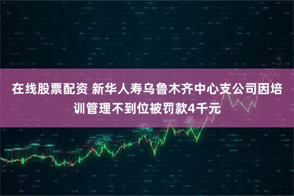 在线股票配资 新华人寿乌鲁木齐中心支公司因培训管理不到位被罚款4千元