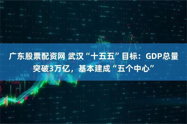 广东股票配资网 武汉“十五五”目标：GDP总量突破3万亿，基本建成“五个中心”