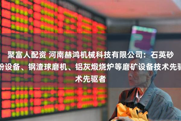 聚富人配资 河南赫鸿机械科技有限公司:石英砂磨粉设备、钢渣球磨机、铝灰煅烧炉等磨矿设备技术先驱者
