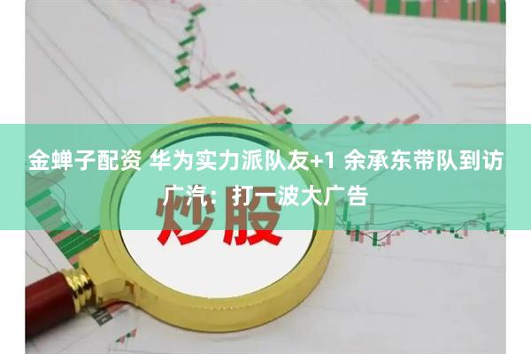 金蝉子配资 华为实力派队友+1 余承东带队到访广汽：打一波大广告