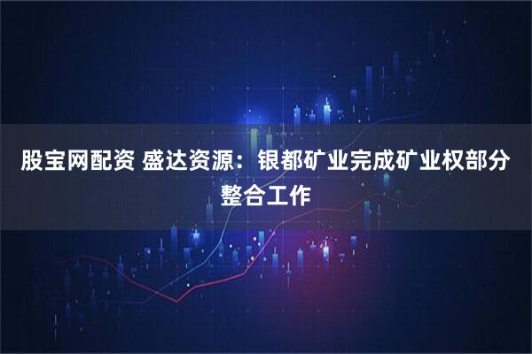 股宝网配资 盛达资源：银都矿业完成矿业权部分整合工作