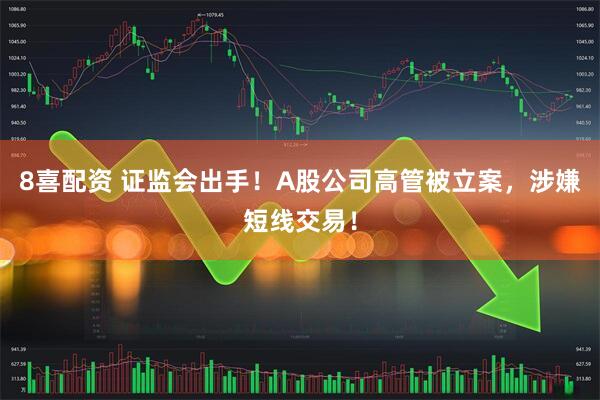 8喜配资 证监会出手！A股公司高管被立案，涉嫌短线交易！