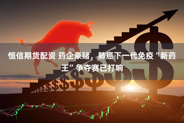 恒信期货配资 药企豪赌，肺癌下一代免疫“新药王”争夺赛已打响