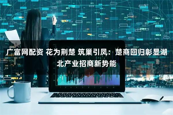 广富网配资 花为荆楚 筑巢引凤：楚商回归彰显湖北产业招商新势能