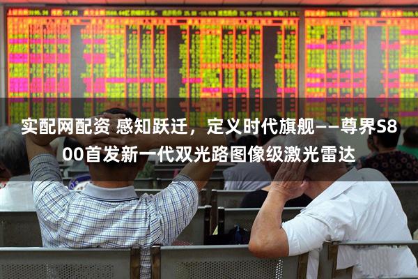 实配网配资 感知跃迁，定义时代旗舰——尊界S800首发新一代双光路图像级激光雷达