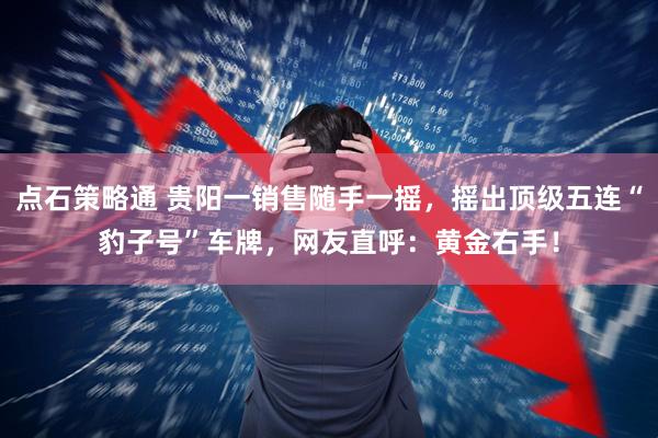 点石策略通 贵阳一销售随手一摇，摇出顶级五连“豹子号”车牌，网友直呼：黄金右手！